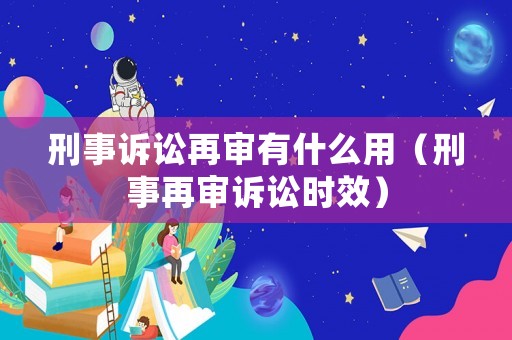 刑事訴訟再審有什么用（刑事再審訴訟時效）
