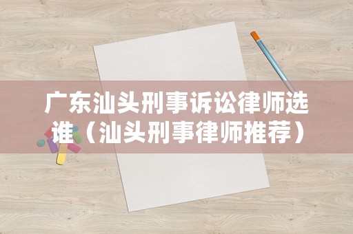 廣東汕頭刑事訴訟律師選誰（汕頭刑事律師推薦）