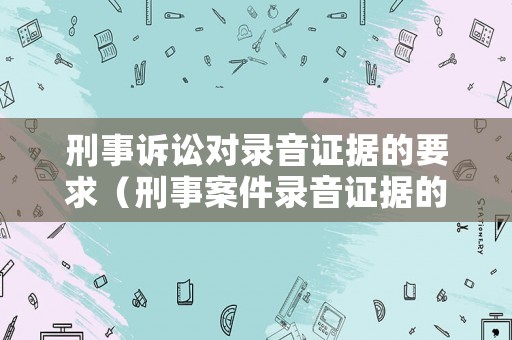 刑事訴訟對錄音證據的要求（刑事案件錄音證據的要求）