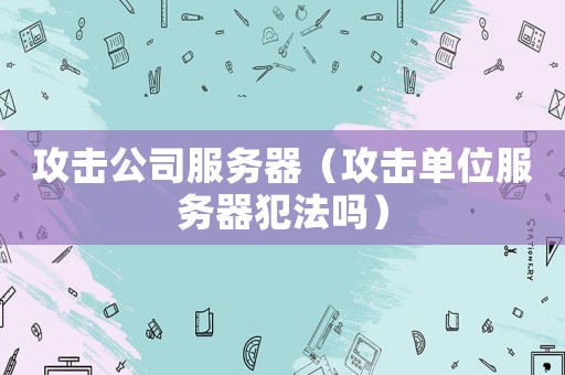攻擊公司服務器（攻擊單位服務器犯法嗎）