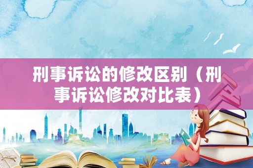 刑事訴訟的修改區別（刑事訴訟修改對比表）
