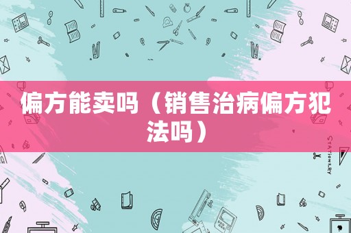 偏方能賣嗎（銷售治病偏方犯法嗎）