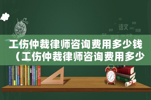 工傷仲裁律師咨詢費用多少錢（工傷仲裁律師咨詢費用多少）