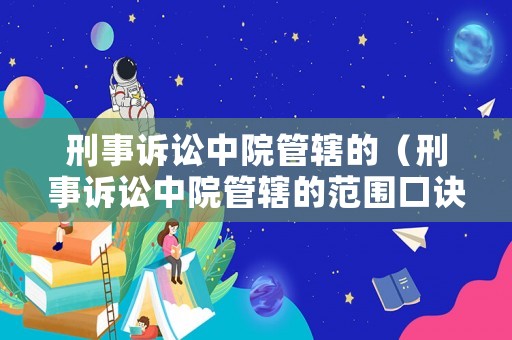 刑事訴訟中院管轄的（刑事訴訟中院管轄的范圍口訣）