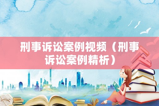 刑事訴訟案例視頻（刑事訴訟案例精析）