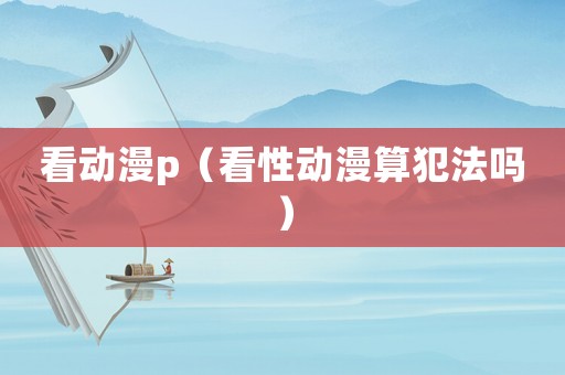 看動漫p（看性動漫算犯法嗎）