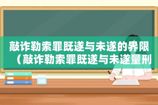 敲詐勒索罪既遂與未遂的界限（敲詐勒索罪既遂與未遂量刑）