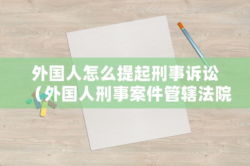 外國人怎么提起刑事訴訟（外國人刑事案件管轄法院）