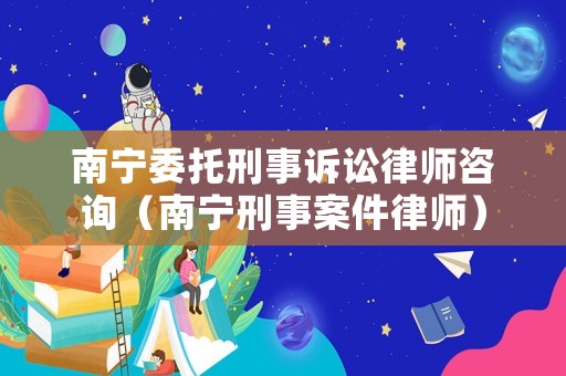 南寧委托刑事訴訟律師咨詢（南寧刑事案件律師）