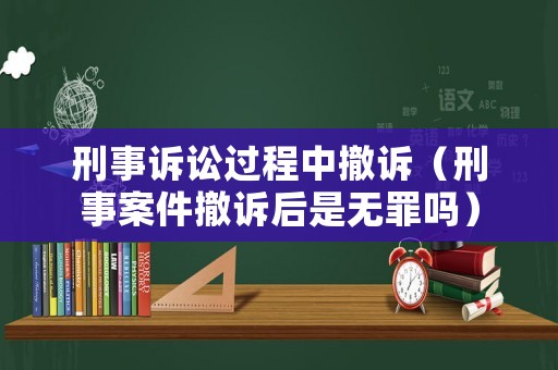 刑事訴訟過程中撤訴（刑事案件撤訴后是無罪嗎）