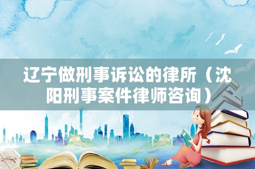 遼寧做刑事訴訟的律所（沈陽刑事案件律師咨詢）