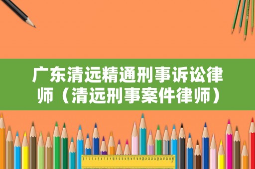 廣東清遠精通刑事訴訟律師（清遠刑事案件律師）