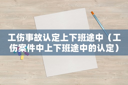 工傷事故認(rèn)定上下班途中（工傷案件中上下班途中的認(rèn)定）