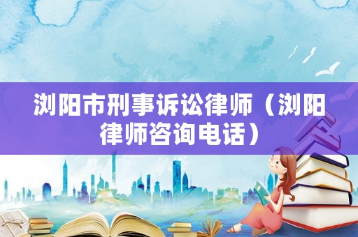 瀏陽市刑事訴訟律師（瀏陽律師咨詢電話）
