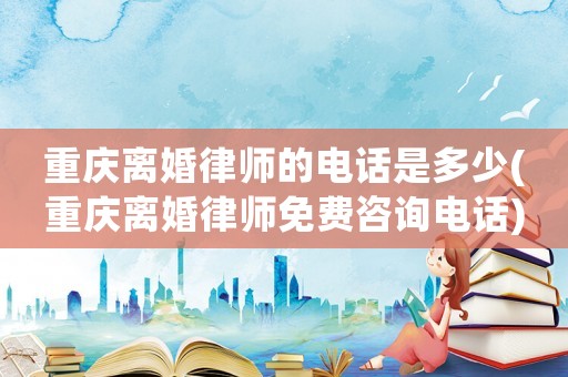 重慶離婚律師的電話是多少(重慶離婚律師免費咨詢電話)