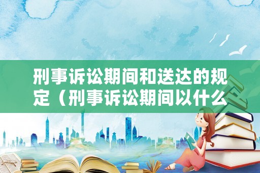 刑事訴訟期間和送達(dá)的規(guī)定（刑事訴訟期間以什么計(jì)算?）