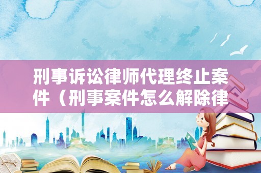 刑事訴訟律師代理終止案件（刑事案件怎么解除律師委托）