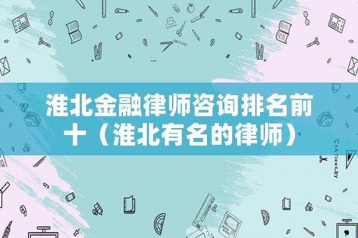 淮北金融律師咨詢排名前十（淮北有名的律師）
