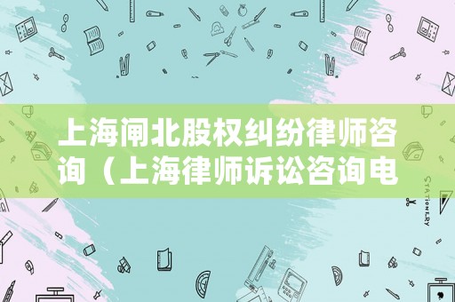 上海閘北股權糾紛律師咨詢（上海律師訴訟咨詢電話和地址）