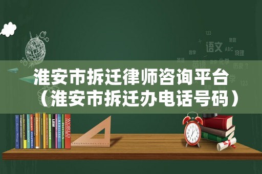淮安市拆遷律師咨詢平臺（淮安市拆遷辦電話號碼）