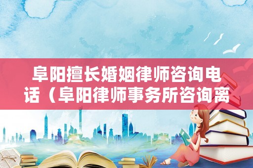 阜陽擅長婚姻律師咨詢電話（阜陽律師事務所咨詢離婚）