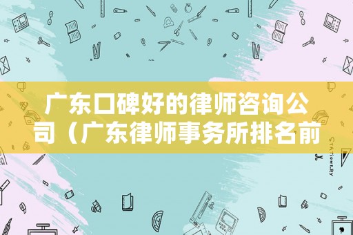 廣東口碑好的律師咨詢公司（廣東律師事務所排名前十名）