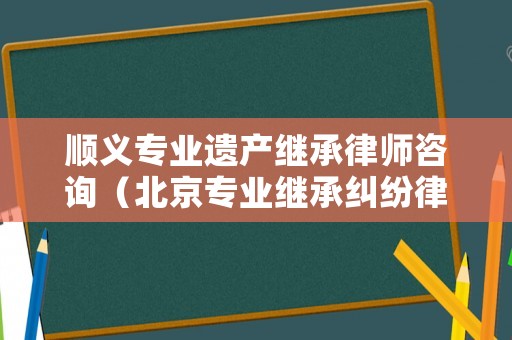 順義專業(yè)遺產(chǎn)繼承律師咨詢（北京專業(yè)繼承糾紛律師）