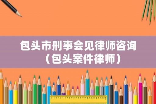 包頭市刑事會見律師咨詢（包頭案件律師）