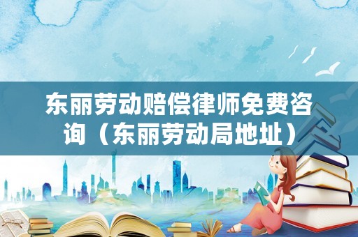 東麗勞動賠償律師免費咨詢（東麗勞動局地址）