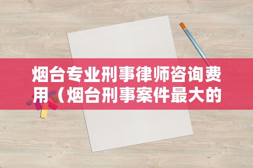 煙臺專業刑事律師咨詢費用（煙臺刑事案件最大的律師事務所）