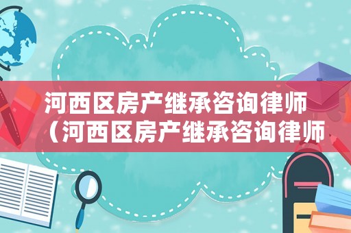 河西區房產繼承咨詢律師（河西區房產繼承咨詢律師有哪些）