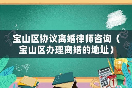 寶山區協議離婚律師咨詢（寶山區辦理離婚的地址）