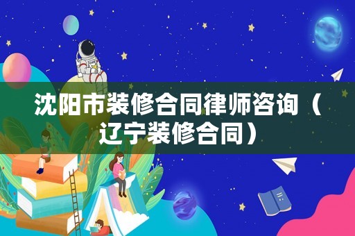沈陽市裝修合同律師咨詢（遼寧裝修合同）
