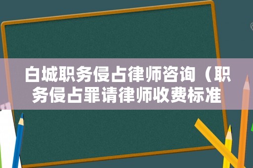 白城職務(wù)侵占律師咨詢（職務(wù)侵占罪請律師收費(fèi)標(biāo)準(zhǔn)）