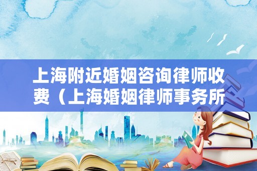上海附近婚姻咨詢律師收費(fèi)（上海婚姻律師事務(wù)所咨詢電話）