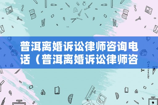 普洱離婚訴訟律師咨詢電話（普洱離婚訴訟律師咨詢電話號碼）