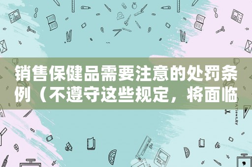 銷售保健品需要注意的處罰條例（不遵守這些規定，將面臨嚴厲的處罰）