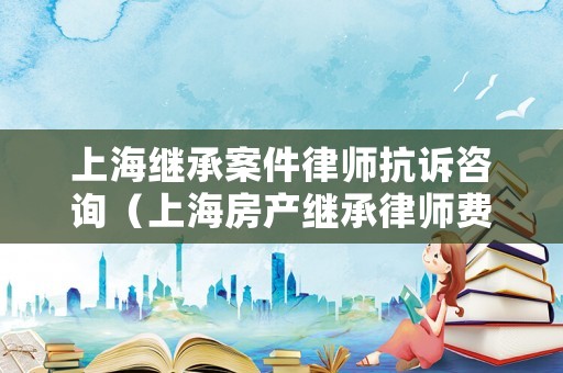 上海繼承案件律師抗訴咨詢（上海房產繼承律師費用收取標準）