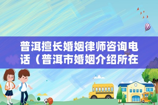 普洱擅長婚姻律師咨詢電話（普洱市婚姻介紹所在哪里?）