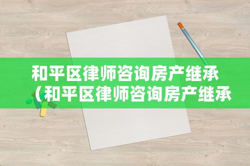 和平區律師咨詢房產繼承（和平區律師咨詢房產繼承怎么收費）