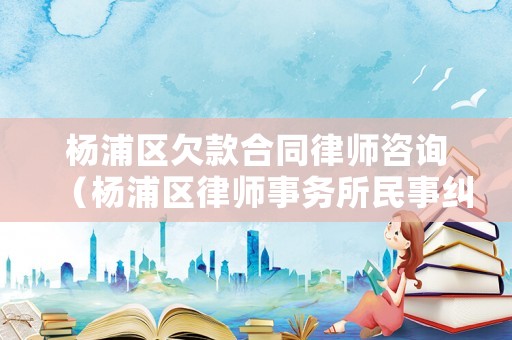 楊浦區欠款合同律師咨詢（楊浦區律師事務所民事糾紛律師）