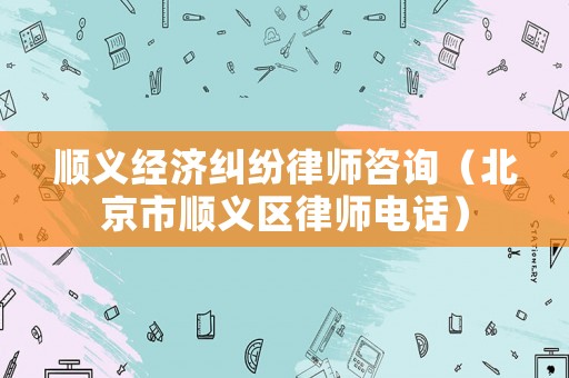 順義經濟糾紛律師咨詢（北京市順義區律師電話）