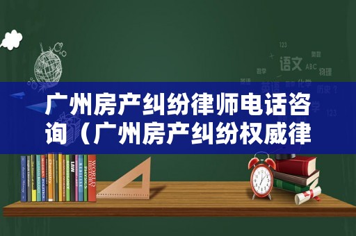 廣州房產糾紛律師電話咨詢（廣州房產糾紛權威律師）