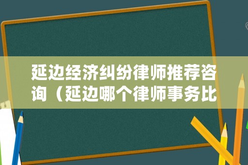 延邊經濟糾紛律師推薦咨詢（延邊哪個律師事務比較好）