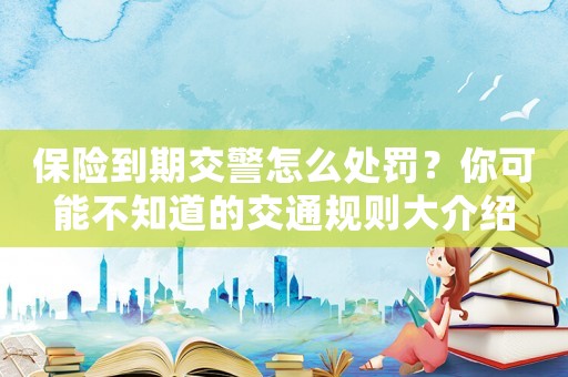 保險到期交警怎么處罰？你可能不知道的交通規(guī)則大介紹