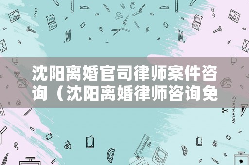 沈陽離婚官司律師案件咨詢（沈陽離婚律師咨詢免費咨詢）