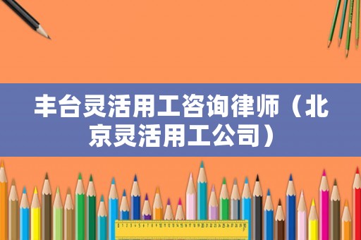豐臺靈活用工咨詢律師（北京靈活用工公司）