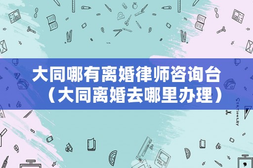 大同哪有離婚律師咨詢臺（大同離婚去哪里辦理）
