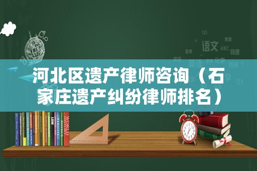 河北區(qū)遺產(chǎn)律師咨詢（石家莊遺產(chǎn)糾紛律師排名）