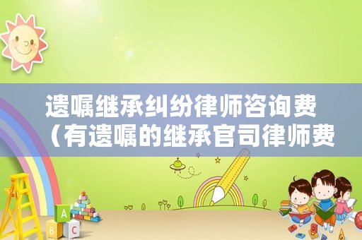 遺囑繼承糾紛律師咨詢費（有遺囑的繼承官司律師費要多少錢）